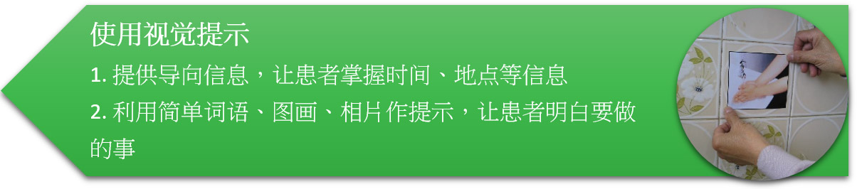 使用视觉提示 1. 提供导向信息,让患者掌握时间、地点等信息 2. 利用简单词语、图画、相片作提示,让患者明白要做的事