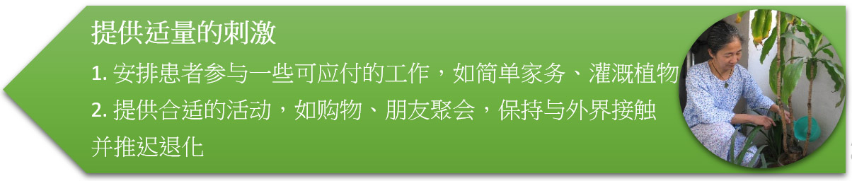 提供适量的刺激 1. 安排患者参与一些可应付的工作,如简单家务、灌溉植物 2. 提供合适的活动,如购物、朋友聚会,保持与外界接触并推迟退化