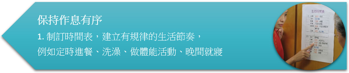 保持作息有序 1. 制訂時間表,建立有規律的生活節奏,例如定時進餐、洗澡、做體能活動、晚間就寢