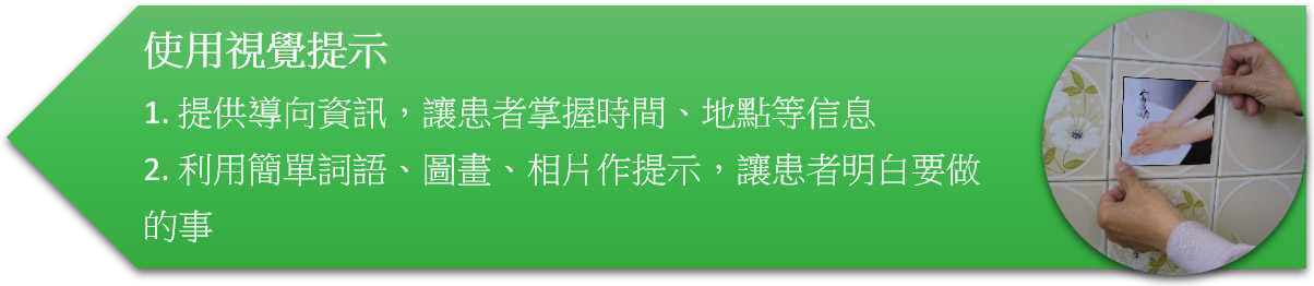 使用視覺提示 1. 提供導向資訊,讓患者掌握時間、地點等信息 2. 利用簡單詞語、圖畫、相片作提示,讓患者明白要做的事