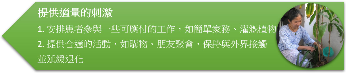 提供適量的刺激 1. 安排患者參與一些可應付的工作,如簡單家務、灌溉植物 2. 提供合適的活動,如購物、朋友聚會,保持與外界接觸並延緩退化